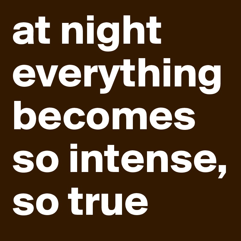at night everything becomes so intense, so true