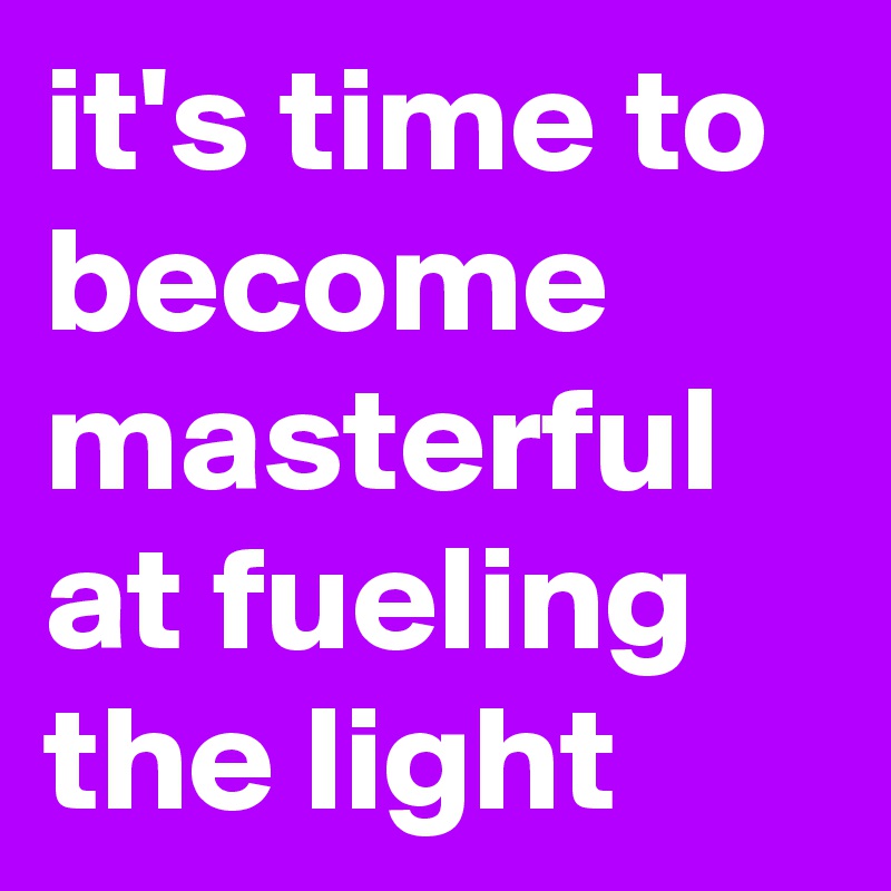 it's time to become masterful at fueling the light