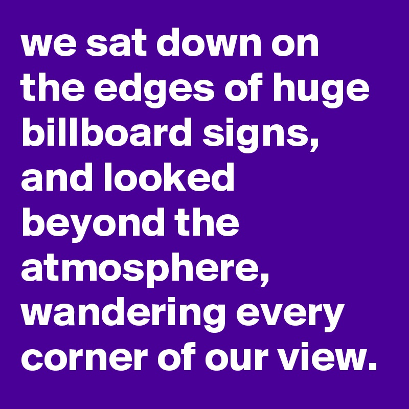 we sat down on the edges of huge billboard signs, and looked beyond the atmosphere, wandering every corner of our view.