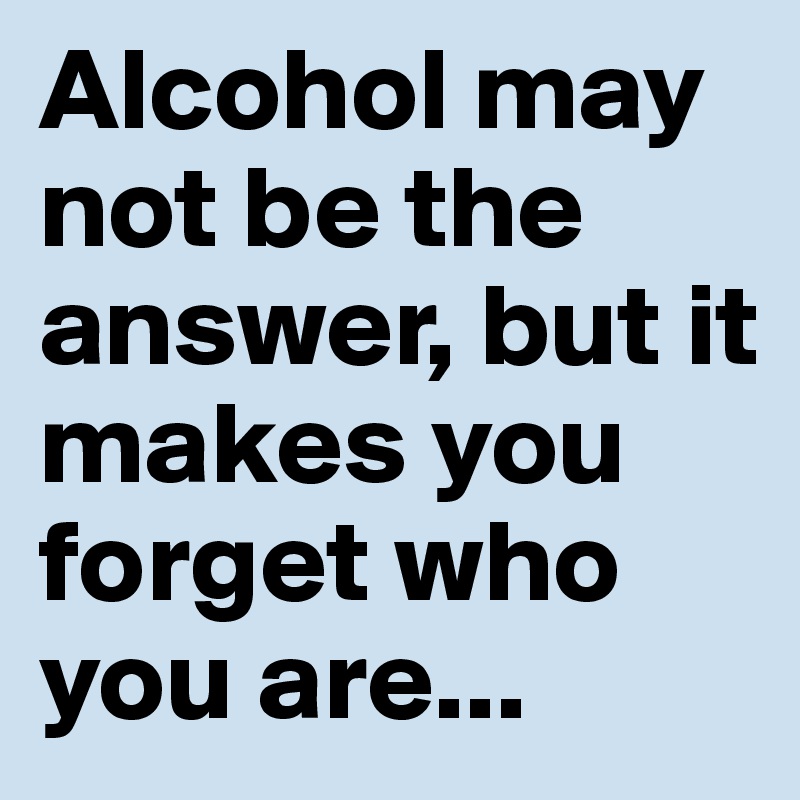 Alcohol may not be the answer, but it makes you forget who you are... 