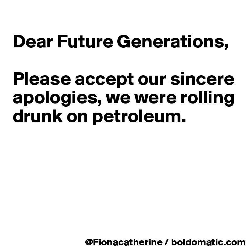 
Dear Future Generations,

Please accept our sincere
apologies, we were rolling
drunk on petroleum.





