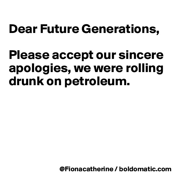 
Dear Future Generations,

Please accept our sincere
apologies, we were rolling
drunk on petroleum.





