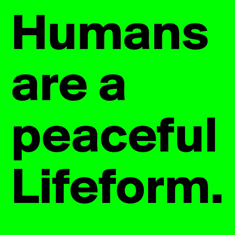 Humans are a peaceful Lifeform.