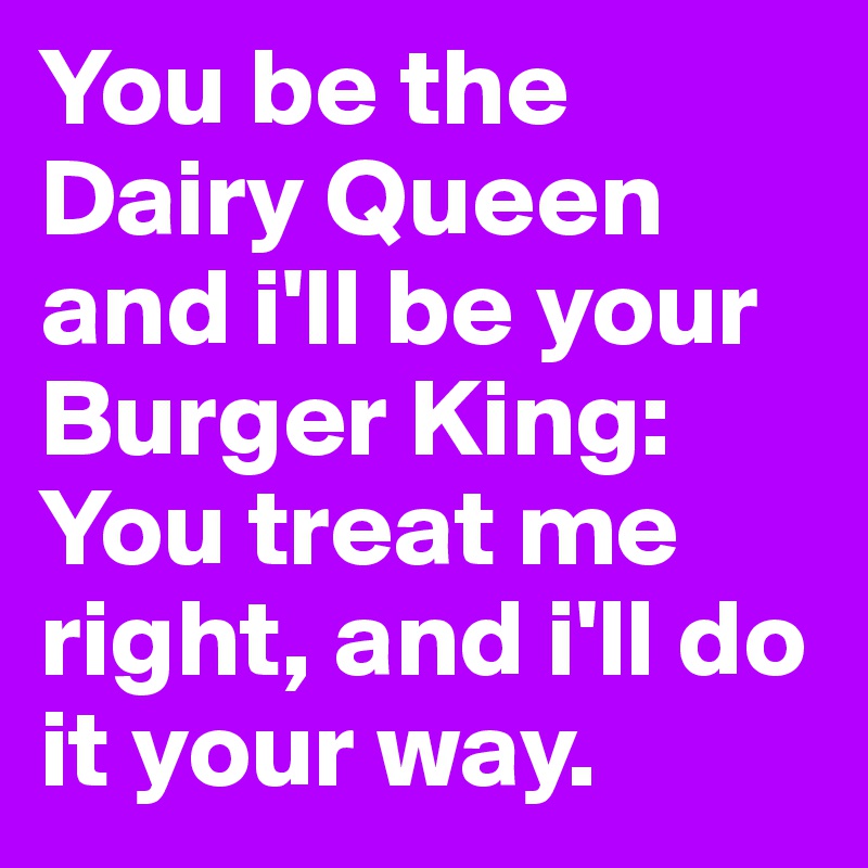 You be the Dairy Queen and i'll be your Burger King: You treat me right, and i'll do it your way. 