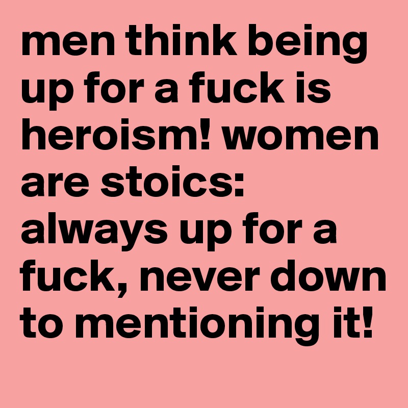 men think being up for a fuck is heroism! women are stoics: always up for a fuck, never down to mentioning it!
