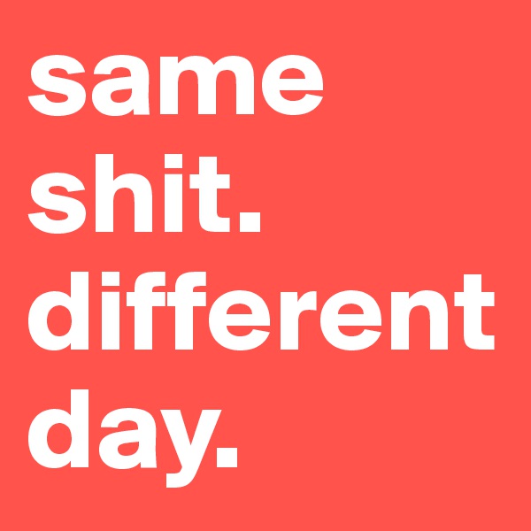 same shit. different day.