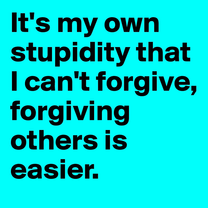 It's my own stupidity that I can't forgive, forgiving others is easier.