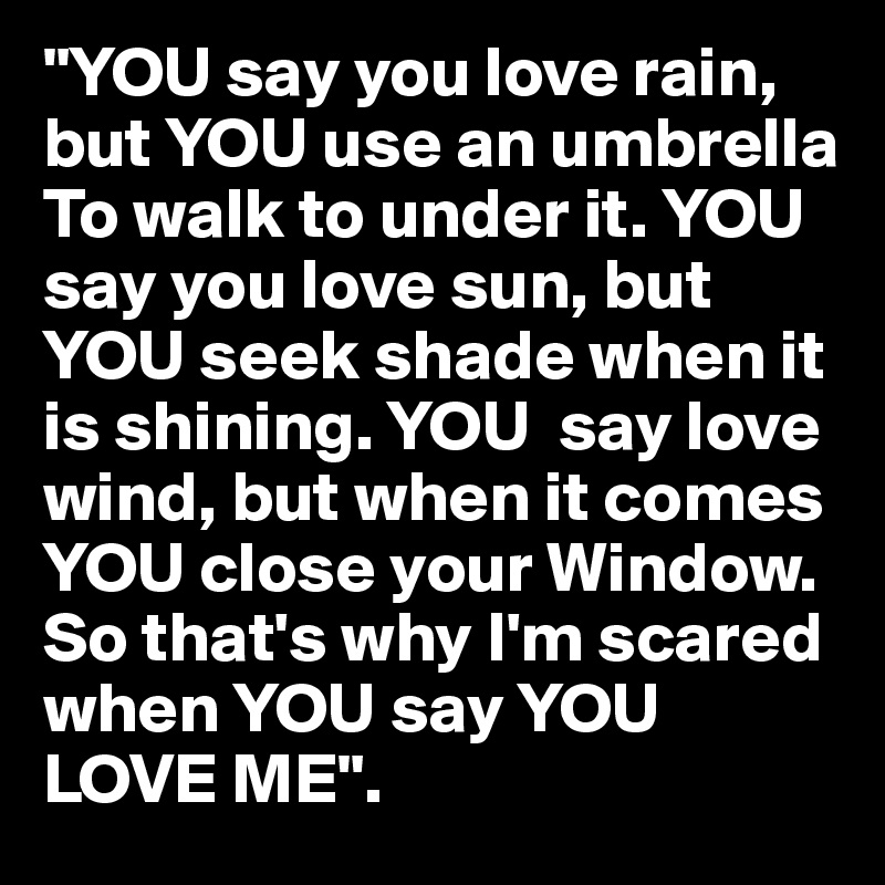 "YOU say you love rain, but YOU use an umbrella
To walk to under it. YOU say you love sun, but YOU seek shade when it is shining. YOU  say love wind, but when it comes YOU close your Window. So that's why I'm scared when YOU say YOU LOVE ME".