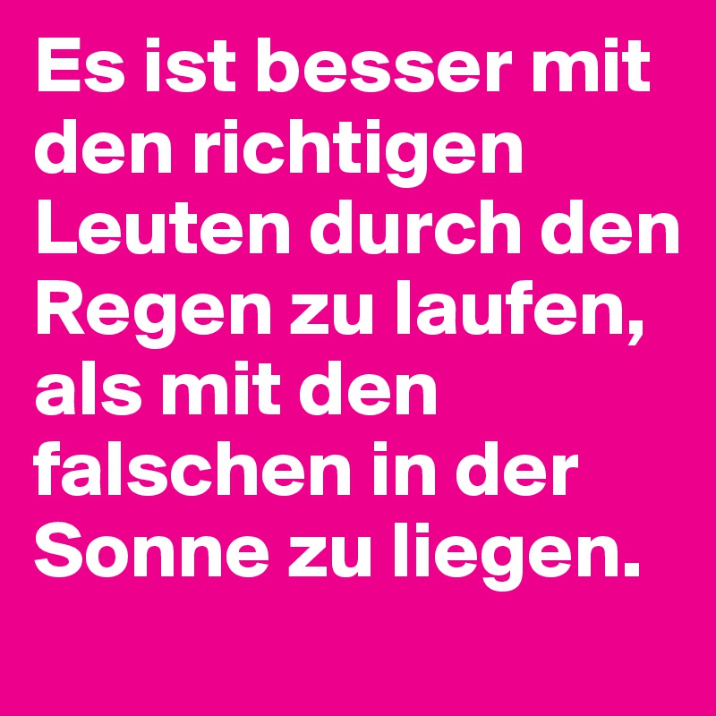 Es ist besser mit den richtigen Leuten durch den Regen zu laufen, als mit den falschen in der Sonne zu liegen.