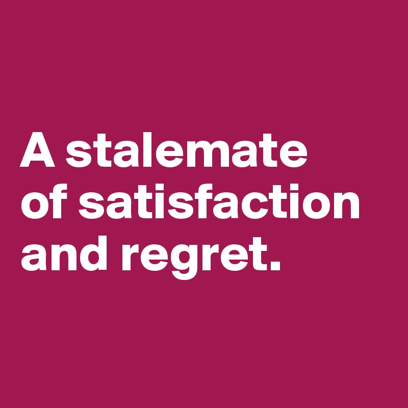 

A stalemate 
of satisfaction and regret.

