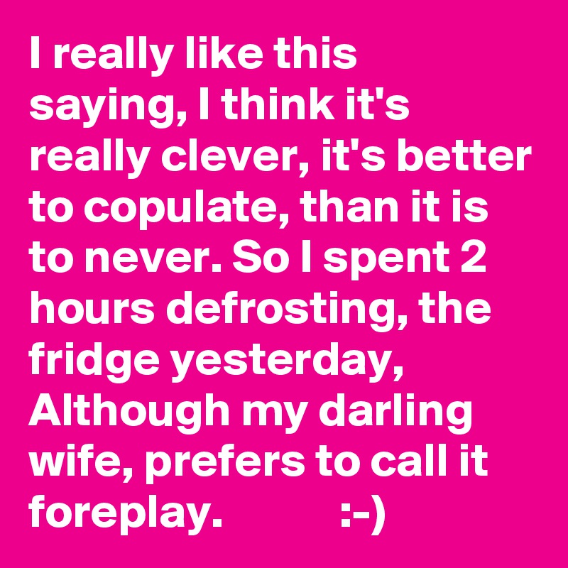 I really like this saying, I think it's really clever, it's better to copulate, than it is to never. So I spent 2 hours defrosting, the fridge yesterday, Although my darling wife, prefers to call it foreplay.            :-)