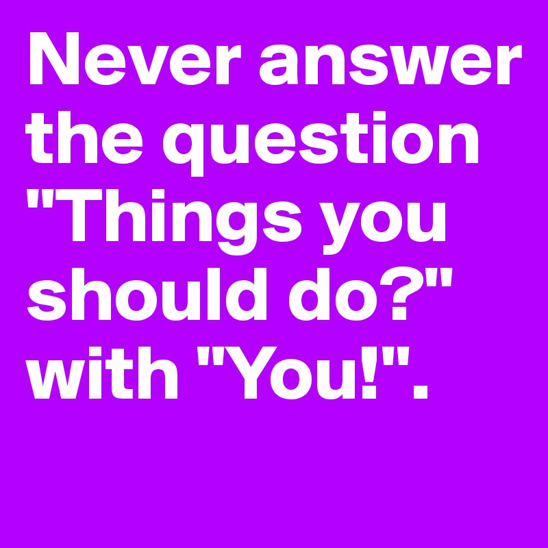 Never answer the question "Things you should do?" with "You!".
