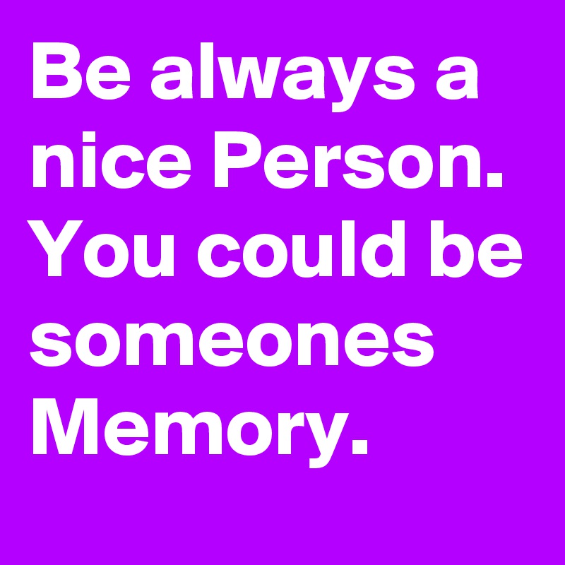 Be always a nice Person. You could be someones Memory.