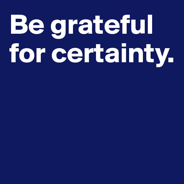 Be grateful for certainty. 


