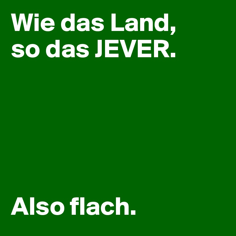 Wie das Land, 
so das JEVER. 





Also flach.