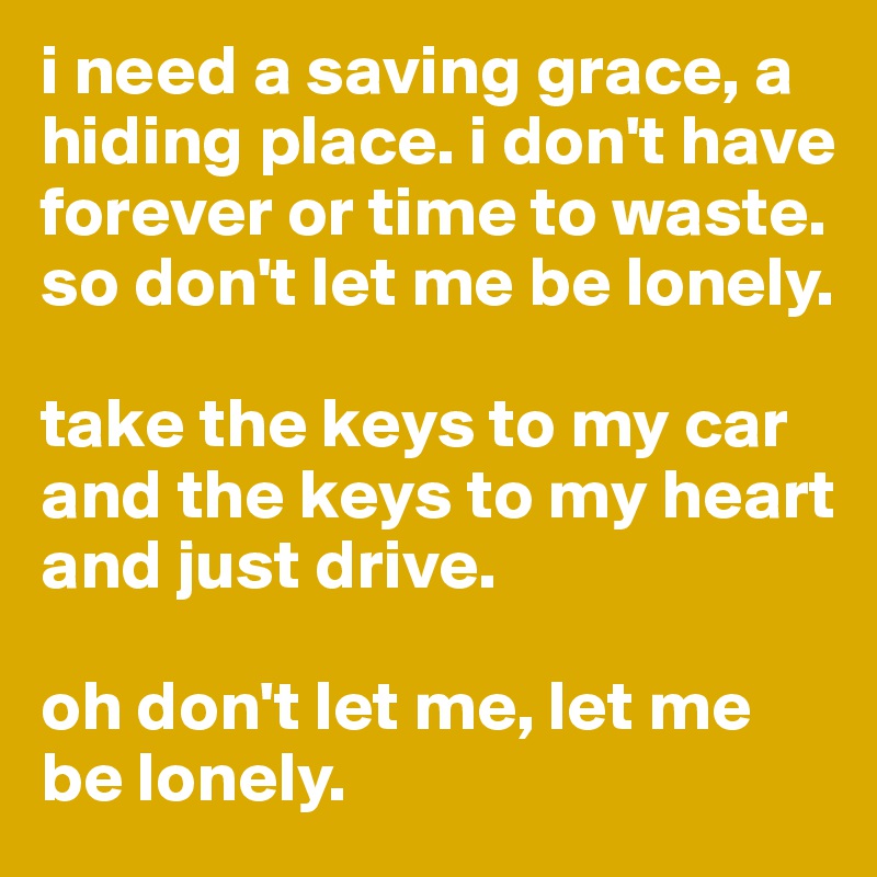 i need a saving grace, a hiding place. i don't have forever or time to waste. so don't let me be lonely. 

take the keys to my car and the keys to my heart and just drive. 

oh don't let me, let me be lonely. 
