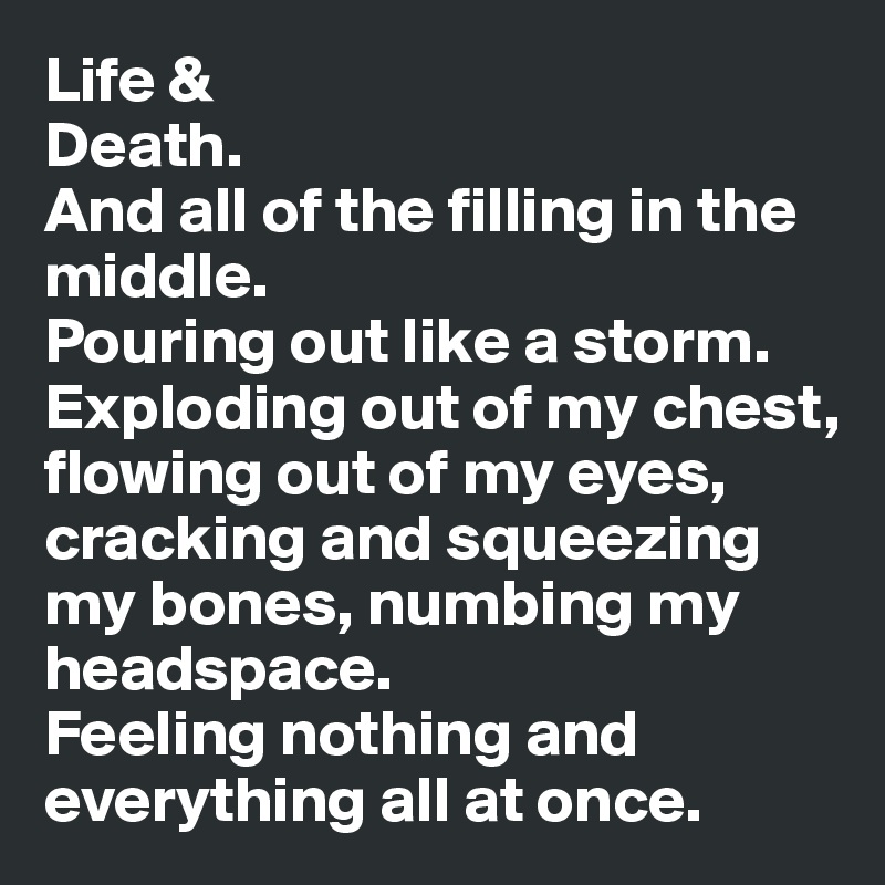 Life & 
Death.
And all of the filling in the middle.
Pouring out like a storm. Exploding out of my chest, flowing out of my eyes, cracking and squeezing my bones, numbing my headspace.
Feeling nothing and everything all at once. 