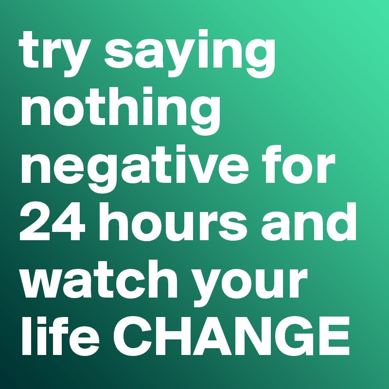 try saying nothing negative for 24 hours and watch your life CHANGE