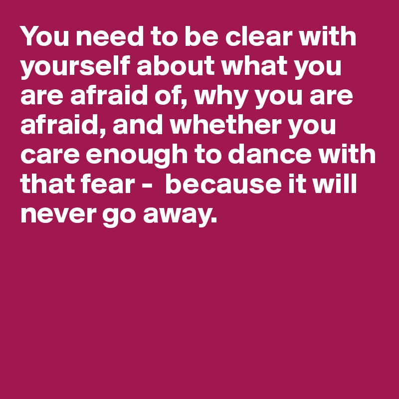 You need to be clear with yourself about what you are afraid of, why you are afraid, and whether you care enough to dance with that fear -  because it will never go away.




