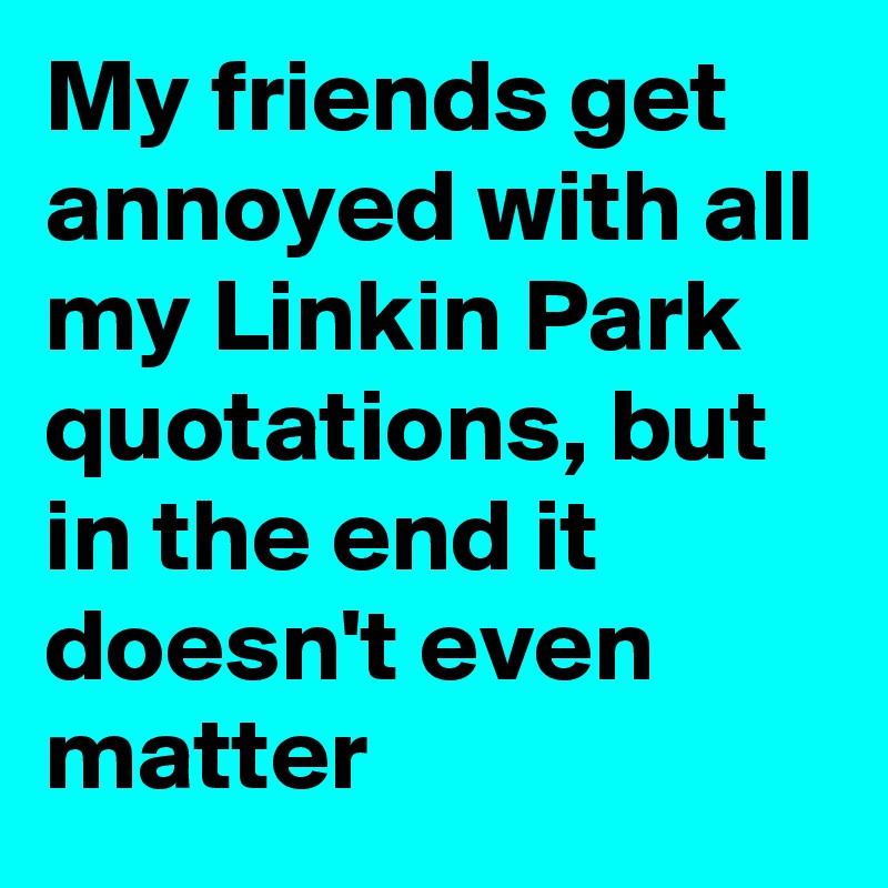 My friends get annoyed with all my Linkin Park quotations, but in the end it doesn't even matter