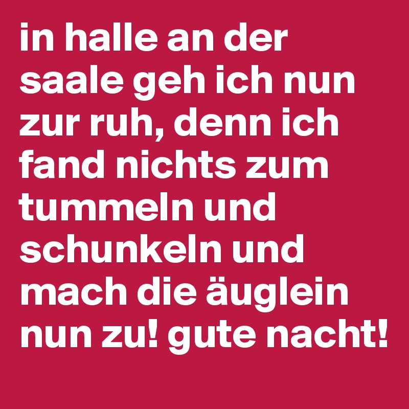 in halle an der saale geh ich nun zur ruh, denn ich fand nichts zum tummeln und schunkeln und mach die äuglein  nun zu! gute nacht!