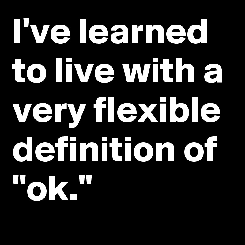 I've learned to live with a very flexible definition of "ok."