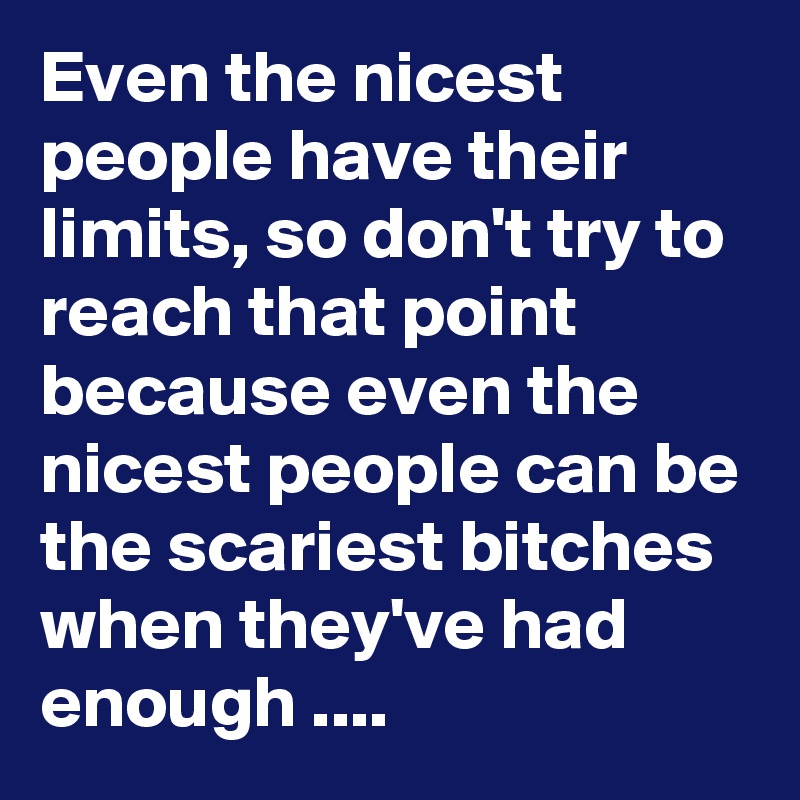 Even the nicest people have their limits, so don't try to reach that point because even the nicest people can be the scariest bitches when they've had enough ....  