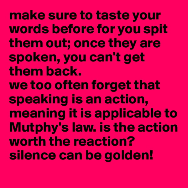 make sure to taste your words before for you spit them out; once they are spoken, you can't get them back. 
we too often forget that speaking is an action, meaning it is applicable to Mutphy's law. is the action worth the reaction? silence can be golden!