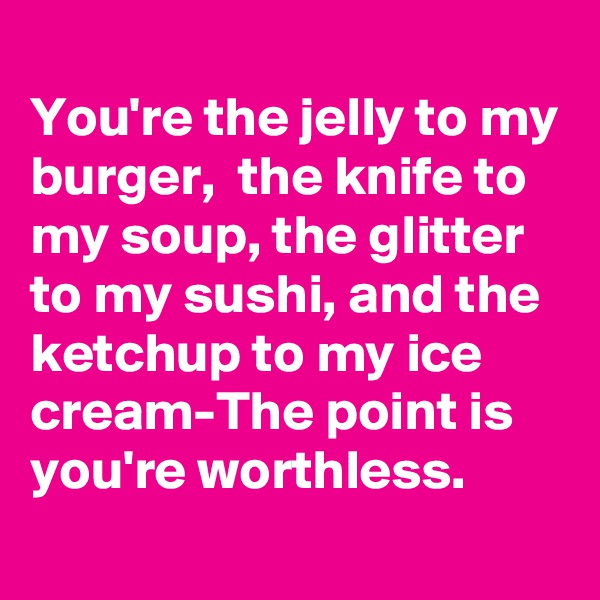 
You're the jelly to my burger,  the knife to my soup, the glitter to my sushi, and the ketchup to my ice cream-The point is you're worthless.
