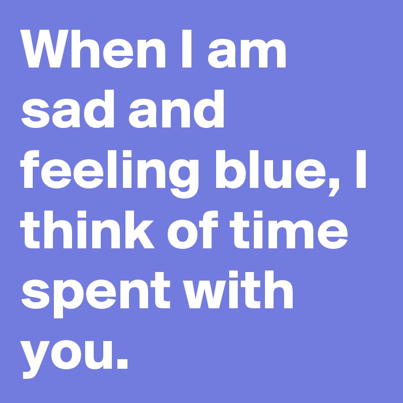 When I am sad and feeling blue, I think of time spent with you.
