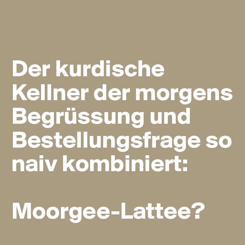 

Der kurdische Kellner der morgens Begrüssung und Bestellungsfrage so naiv kombiniert:

Moorgee-Lattee?