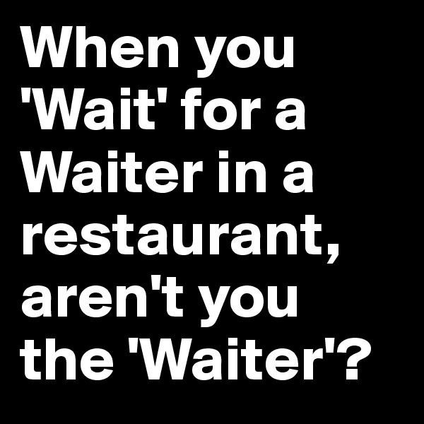 When you 'Wait' for a Waiter in a restaurant, aren't you the 'Waiter'?