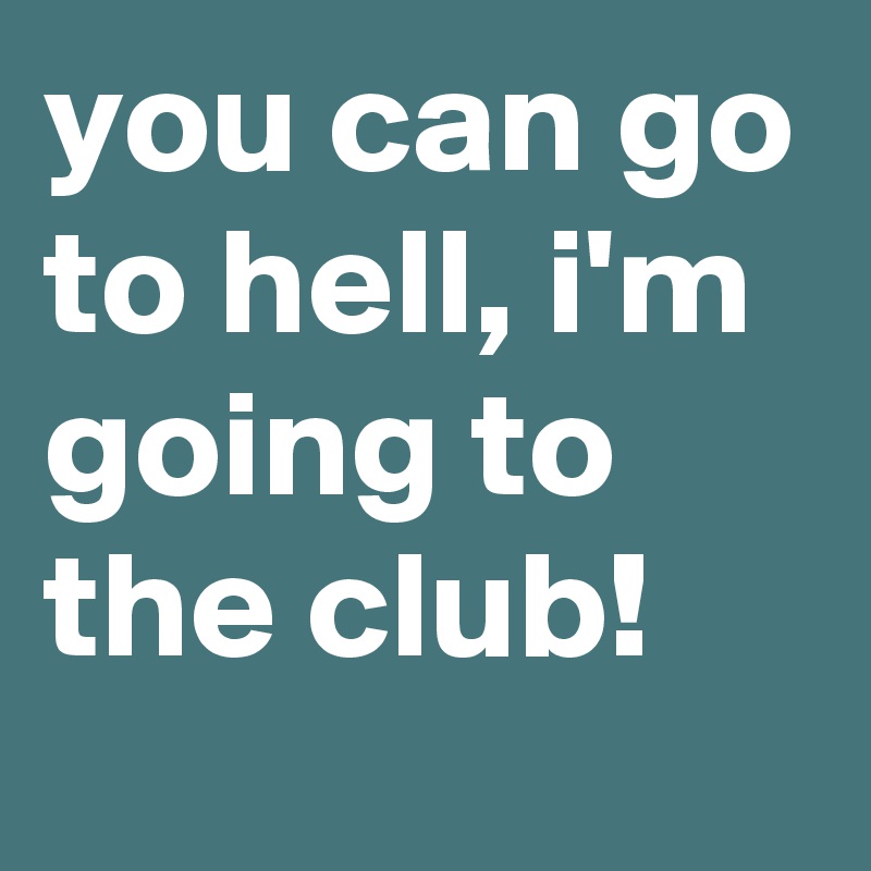 you can go to hell, i'm going to the club!
