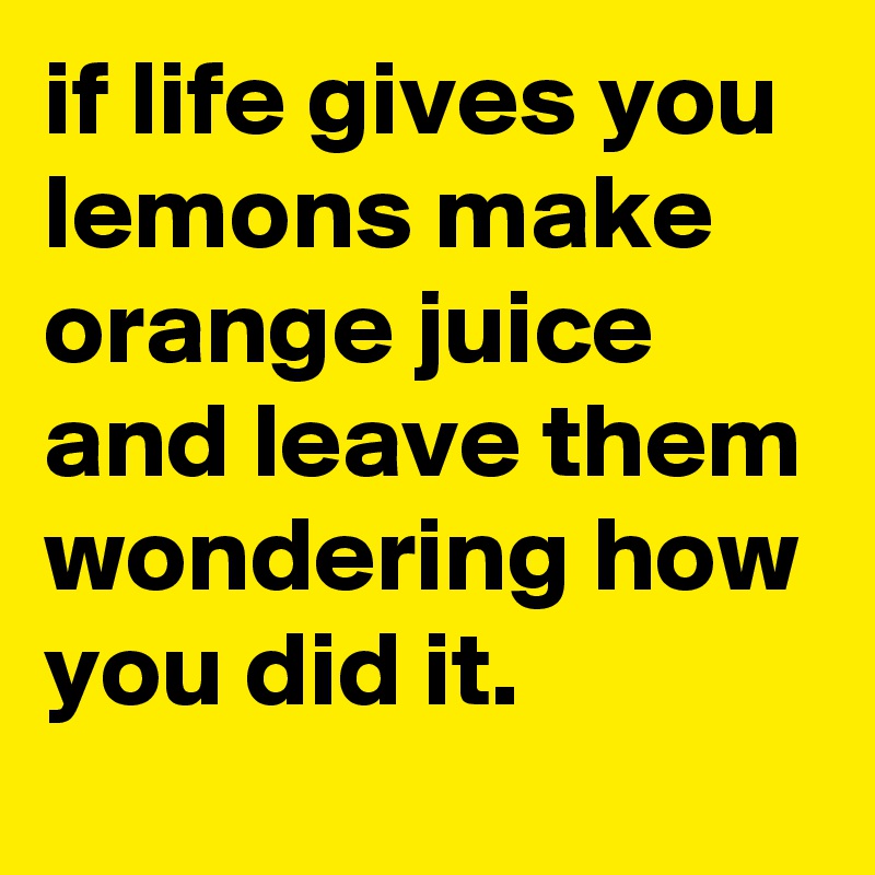 if life gives you lemons make orange juice and leave them wondering how you did it. 
