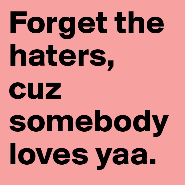 Forget the haters, 
cuz somebody loves yaa.