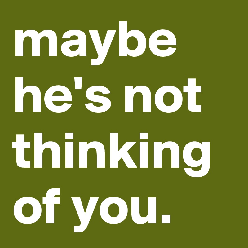 maybe he's not thinking of you.