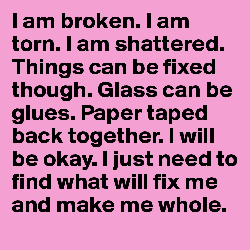 I am broken. I am torn. I am shattered. Things can be fixed though. Glass can be glues. Paper taped back together. I will be okay. I just need to find what will fix me and make me whole.