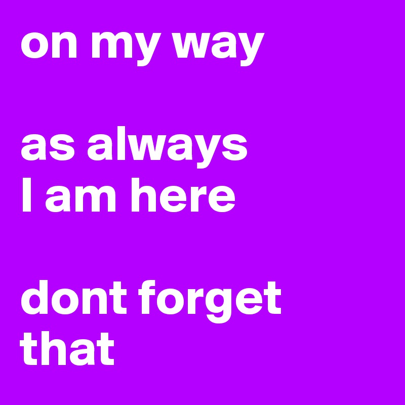 on my way

as always 
I am here

dont forget that