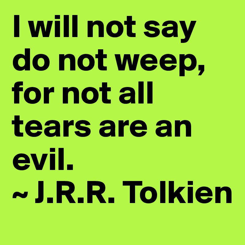 I will not say do not weep, for not all tears are an evil. 
~ J.R.R. Tolkien