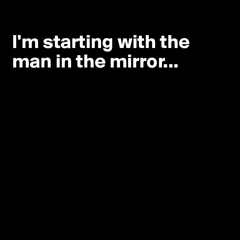 
I'm starting with the man in the mirror...







