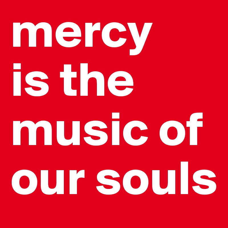 mercy 
is the music of our souls