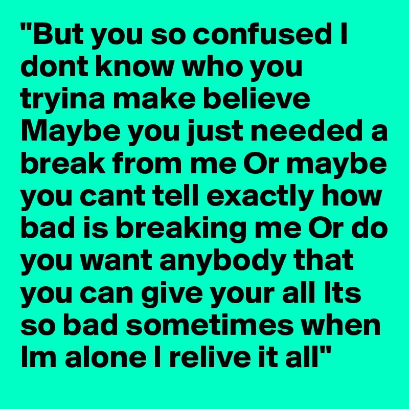 "But you so confused I dont know who you tryina make believe Maybe you just needed a break from me Or maybe you cant tell exactly how bad is breaking me Or do you want anybody that you can give your all Its so bad sometimes when Im alone I relive it all"