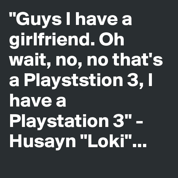 "Guys I have a girlfriend. Oh wait, no, no that's a Playststion 3, I have a Playstation 3" - Husayn "Loki"...