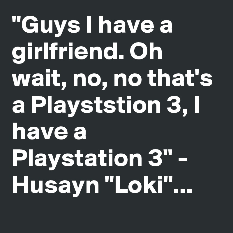 "Guys I have a girlfriend. Oh wait, no, no that's a Playststion 3, I have a Playstation 3" - Husayn "Loki"...
