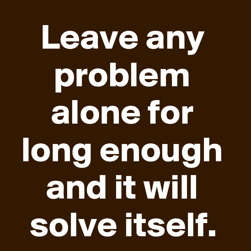 Leave any problem alone for long enough and it will solve itself.