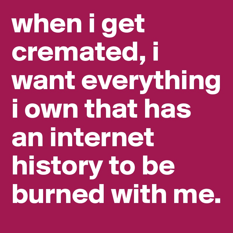 when i get cremated, i want everything i own that has an internet history to be burned with me.