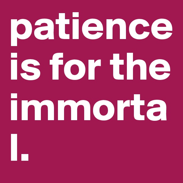 patience is for the immortal.