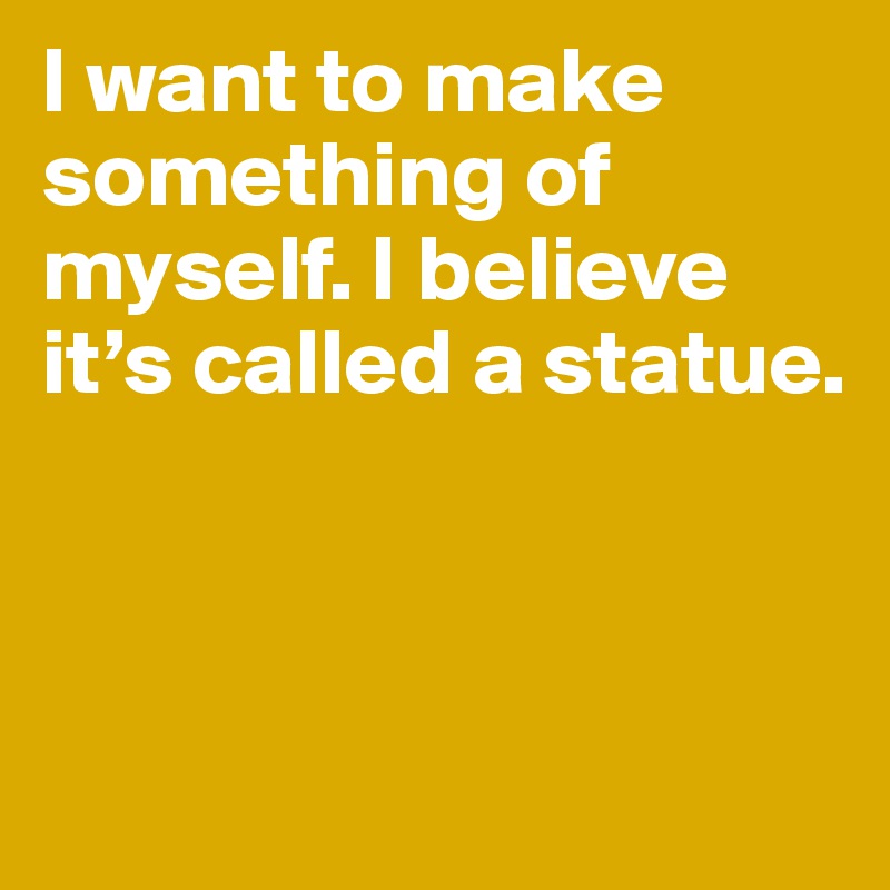 I want to make something of myself. I believe it’s called a statue. 



