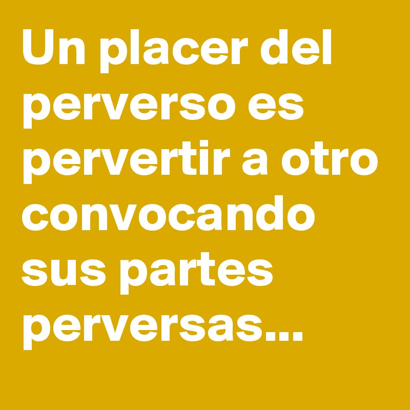 Un placer del perverso es pervertir a otro convocando sus partes perversas...