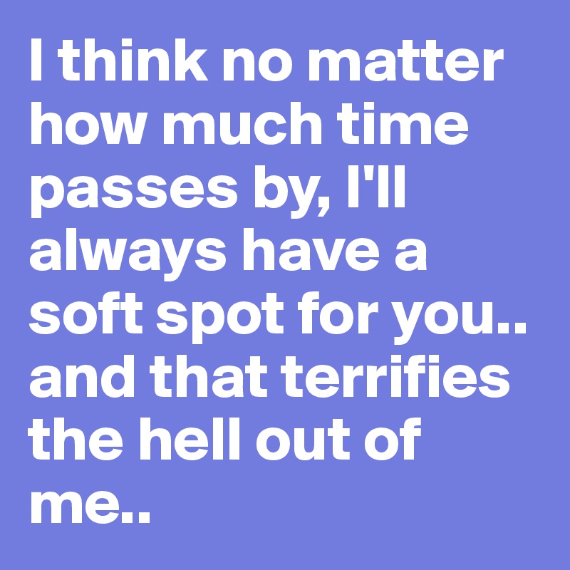 I think no matter how much time passes by, I'll always have a soft spot for you.. and that terrifies the hell out of me..